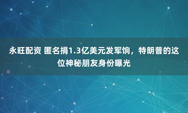 永旺配资 匿名捐1.3亿美元发军饷，特朗普的这位神秘朋友身份曝光