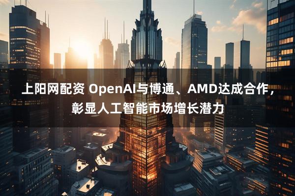 上阳网配资 OpenAI与博通、AMD达成合作，彰显人工智能市场增长潜力