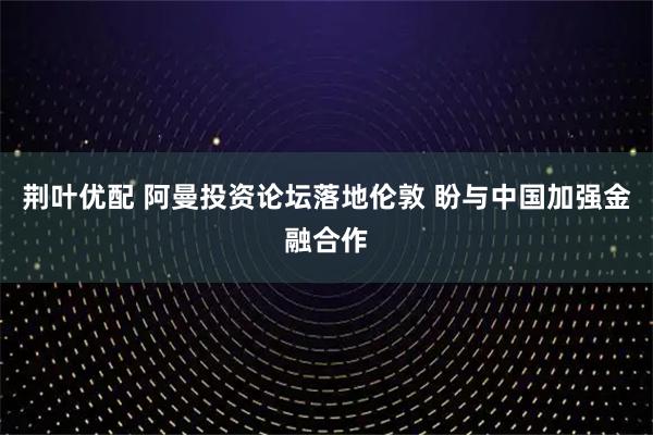 荆叶优配 阿曼投资论坛落地伦敦 盼与中国加强金融合作