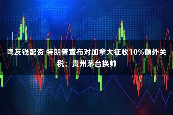 粤友钱配资 特朗普宣布对加拿大征收10%额外关税;贵州茅台换帅