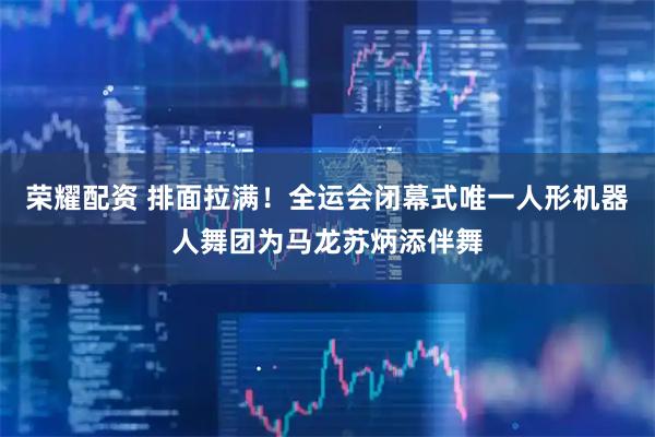 荣耀配资 排面拉满!全运会闭幕式唯一人形机器人舞团为马龙苏炳添伴舞