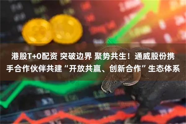 港股T+0配资 突破边界 聚势共生！通威股份携手合作伙伴共建“开放共赢、创新合作”生态体系