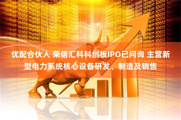 优配合伙人 荣信汇科科创板IPO已问询 主营新型电力系统核心设备研发、制造及销售