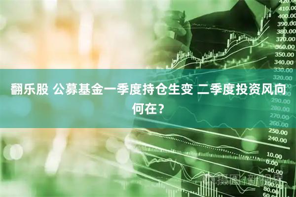 翻乐股 公募基金一季度持仓生变 二季度投资风向何在？