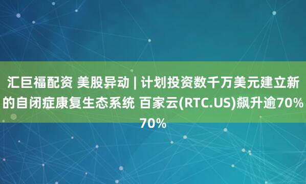 汇巨福配资 美股异动 | 计划投资数千万美元建立新的自闭症康复生态系统 百家云(RTC.US)飙升逾70%