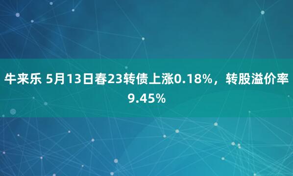 牛来乐 5月13日春23转债上涨0.18%，转股溢价率9.45%
