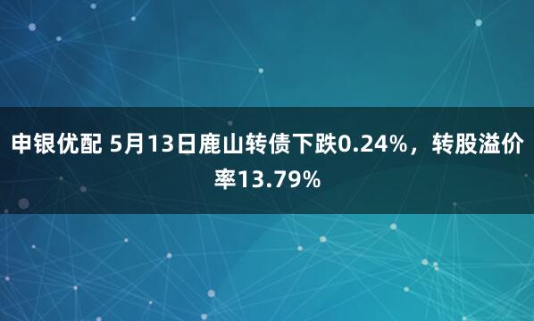 申银优配 5月13日鹿山转债下跌0.24%，转股溢价率13.79%