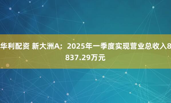 华利配资 新大洲A：2025年一季度实现营业总收入8837.29万元