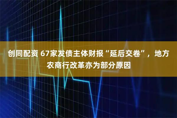 创同配资 67家发债主体财报“延后交卷”，地方农商行改革亦为部分原因