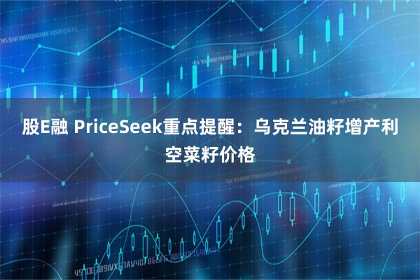 股E融 PriceSeek重点提醒：乌克兰油籽增产利空菜籽价格